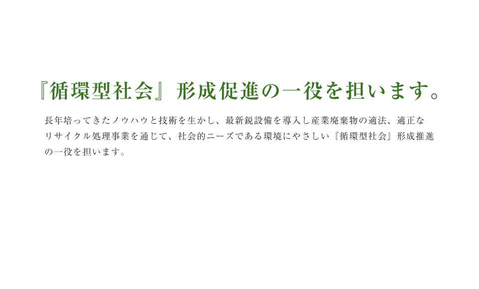 『循環型社会』形成促進の一役を担います。 長年培ってきたノウハウと技術を生かし、最新鋭設備を導入し産業廃棄物の適法、適正なリサイクル処理事業を通じて、社会的ニーズである環境にやさしい『循環型社会』形成推進の一役を担います。