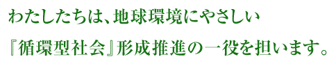 わたしたちは、地球環境にやさしい『循環型社会』形成推進の一役を担います。