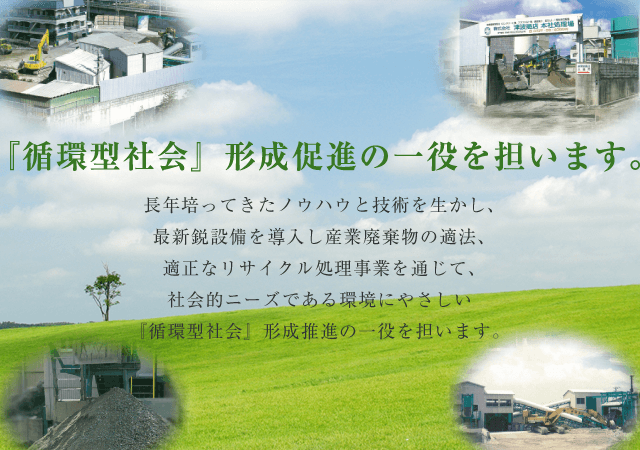 『循環型社会』形成促進の一役を担います。 長年培ってきたノウハウと技術を生かし、最新鋭設備を導入し産業廃棄物の適法、適正なリサイクル処理事業を通じて、社会的ニーズである環境にやさしい『循環型社会』形成推進の一役を担います。