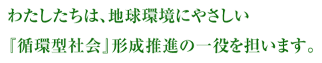 わたしたちは、地球環境にやさしい『循環型社会』形成推進の一役を担います。